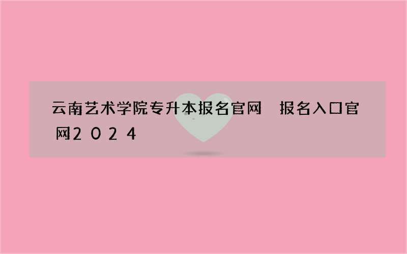 云南艺术学院专升本报名官网 报名入口官网2024
